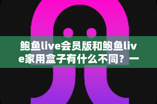 鲍鱼live会员版和鲍鱼live家用盒子有什么不同?一文读懂两大版本差异与选购指南 鲍鱼live会员版和鲍鱼live家用盒子有什么不同?一文读懂两大版本差异与选购指南