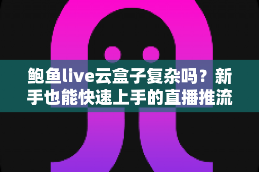 鲍鱼live云盒子复杂吗?新手也能快速上手的直播推流工具深度解析 鲍鱼live云盒子复杂吗?新手也能快速上手的直播推流工具深度解析