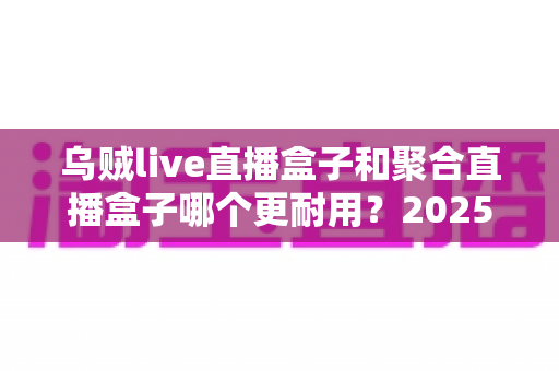 乌贼live直播盒子和聚合直播盒子哪个更耐用?2025年最全耐久度对比评测,帮你选对不踩坑 乌贼live直播盒子和聚合直播盒子哪个更耐用?2025年最全耐久度对比评测,帮你选对不踩坑