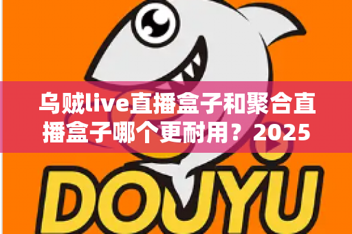 乌贼live直播盒子和聚合直播盒子哪个更耐用？2025年最全耐久度对比评测，帮你选对不踩坑