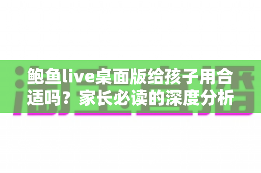 鲍鱼live桌面版给孩子用合适吗?家长必读的深度分析与安全使用指南 鲍鱼live桌面版给孩子用合适吗?家长必读的深度分析与安全使用指南