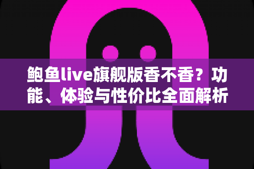 鲍鱼live旗舰版香不香?功能、体验与性价比全面解析 鲍鱼live旗舰版香不香?功能、体验与性价比全面解析