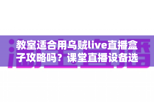 教室适合用乌贼live直播盒子攻略吗？课堂直播设备选择与应用全解析