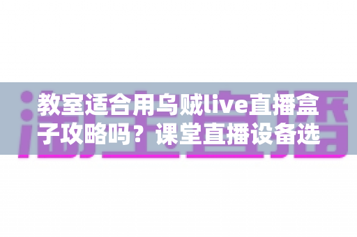 教室适合用乌贼live直播盒子攻略吗？课堂直播设备选择与应用全解析