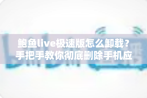 鲍鱼live极速版怎么卸载？手把手教你彻底删除手机应用并清理残留的完整指南