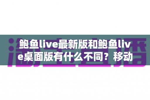 鲍鱼live最新版和鲍鱼live桌面版有什么不同？移动端与桌面端差异全面解析