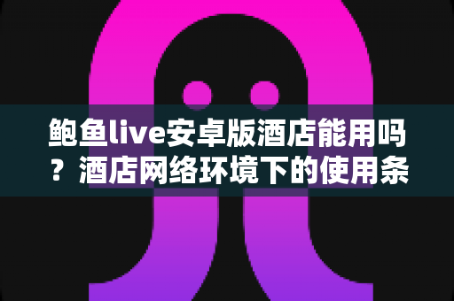 鲍鱼live安卓版酒店能用吗？酒店网络环境下的使用条件、安全风险与合规使用全面解析