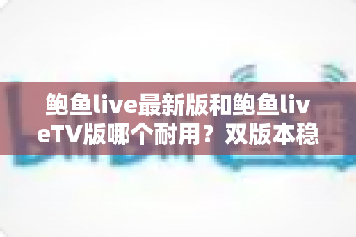 鲍鱼live最新版和鲍鱼liveTV版哪个耐用?双版本稳定性全面对比与长久使用指南 鲍鱼live最新版和鲍鱼liveTV版哪个耐用?双版本稳定性全面对比与长久使用指南