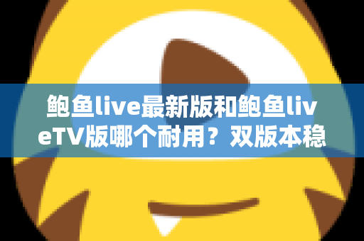 鲍鱼live最新版和鲍鱼liveTV版哪个耐用?双版本稳定性全面对比与长久使用指南 鲍鱼live最新版和鲍鱼liveTV版哪个耐用?双版本稳定性全面对比与长久使用指南