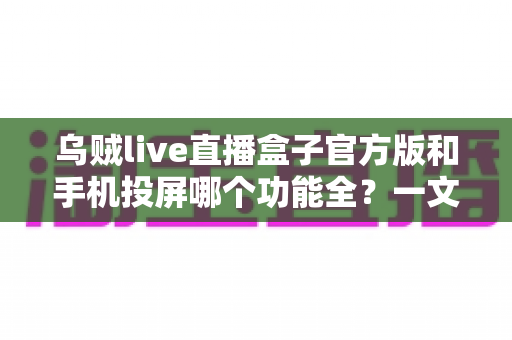 乌贼live直播盒子官方版和手机投屏哪个功能全？一文读懂两者差异与选购建议