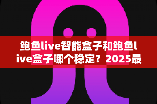 鲍鱼live智能盒子和鲍鱼live盒子哪个稳定？2025最新深度对比与选购避坑指南