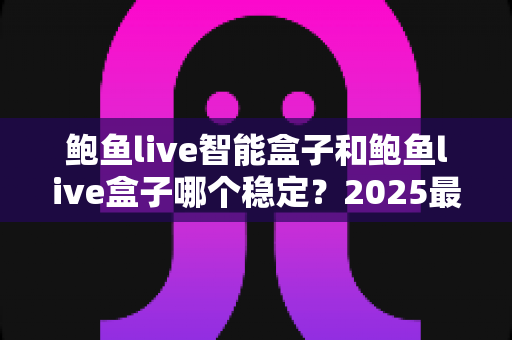 鲍鱼live智能盒子和鲍鱼live盒子哪个稳定？2025最新深度对比与选购避坑指南
