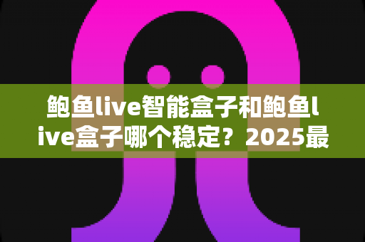 鲍鱼live智能盒子和鲍鱼live盒子哪个稳定？2025最新深度对比与选购避坑指南