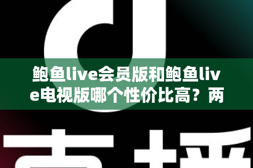 鲍鱼live会员版和鲍鱼live电视版哪个性价比高？两大版本深度对比与选购全指南