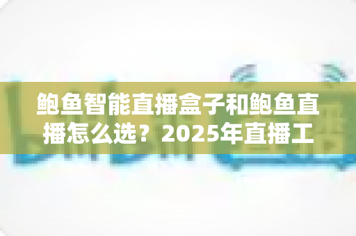 鲍鱼智能直播盒子和鲍鱼直播怎么选？2025年直播工具避坑指南，看完再买不踩雷