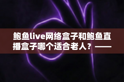 鲍鱼live网络盒子和鲍鱼直播盒子哪个适合老人？——一篇帮您为长辈选对电视盒子的贴心选购指南