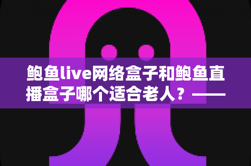 鲍鱼live网络盒子和鲍鱼直播盒子哪个适合老人？——一篇帮您为长辈选对电视盒子的贴心选购指南