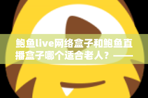 鲍鱼live网络盒子和鲍鱼直播盒子哪个适合老人？——一篇帮您为长辈选对电视盒子的贴心选购指南