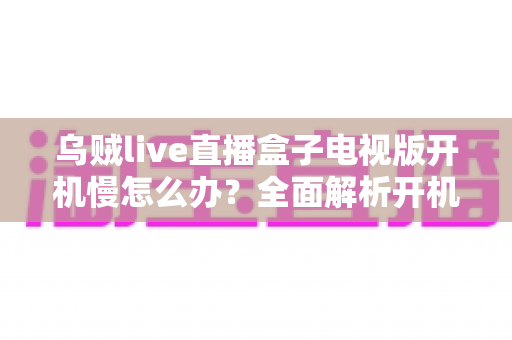 乌贼live直播盒子电视版开机慢怎么办?全面解析开机缓慢原因与高效解决技巧 乌贼live直播盒子电视版开机慢怎么办?全面解析开机缓慢原因与高效解决技巧