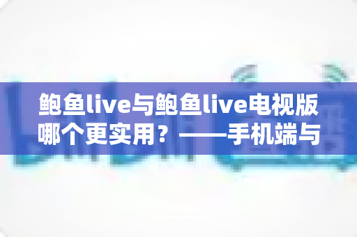 鲍鱼live与鲍鱼live电视版哪个更实用？——手机端与电视端全方位对比评测指南