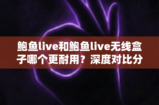 鲍鱼live和鲍鱼live无线盒子哪个更耐用？深度对比分析，帮你选对更耐用的那一款
