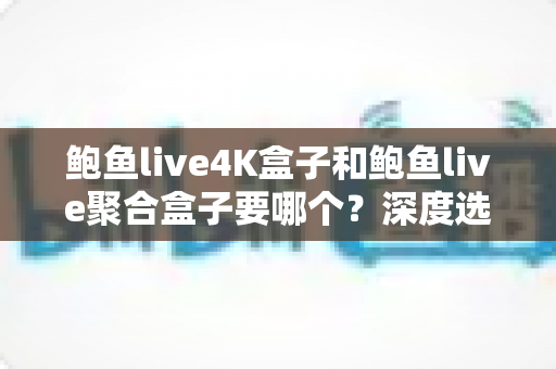 鲍鱼live4K盒子和鲍鱼live聚合盒子要哪个？深度选购指南帮你一次看懂