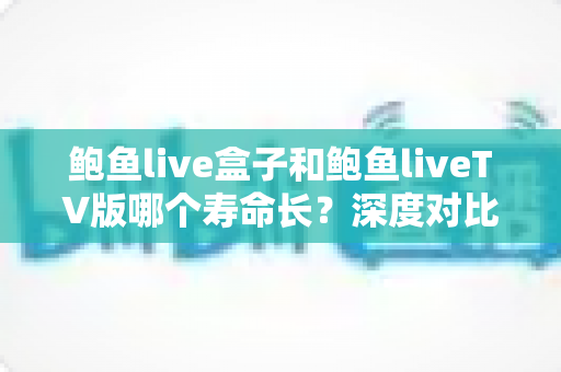 鲍鱼live盒子和鲍鱼liveTV版哪个寿命长？深度对比使用寿命与选购避坑指南
