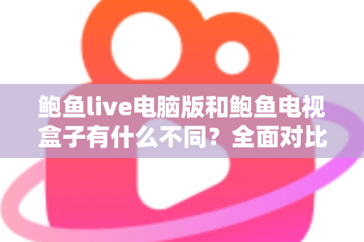 鲍鱼live电脑版和鲍鱼电视盒子有什么不同？全面对比解析助你选对版本