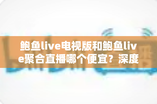 鲍鱼live电视版和鲍鱼live聚合直播哪个便宜?深度价格对比与省钱选购全指南 鲍鱼live电视版和鲍鱼live聚合直播哪个便宜?深度价格对比与省钱选购全指南