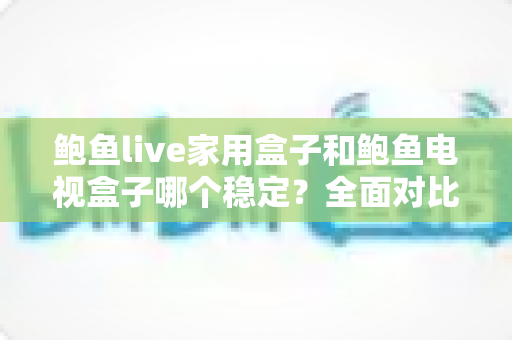鲍鱼live家用盒子和鲍鱼电视盒子哪个稳定？全面对比解析与实用选购指南