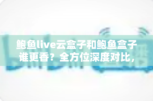 鲍鱼live云盒子和鲍鱼盒子谁更香？全方位深度对比，帮你选对不选贵