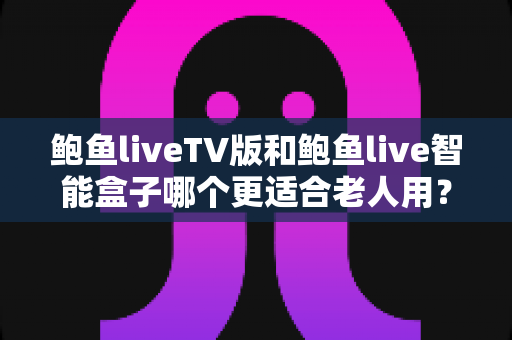 鲍鱼liveTV版和鲍鱼live智能盒子哪个更适合老人用？超实用选购指南一次讲清楚