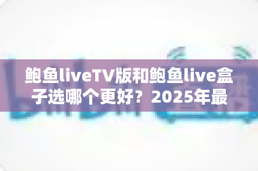 鲍鱼liveTV版和鲍鱼live盒子选哪个更好?2025年最新选购指南与深度对比全解析 鲍鱼liveTV版和鲍鱼live盒子选哪个更好?2025年最新选购指南与深度对比全解析