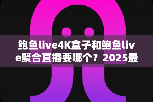 鲍鱼live4K盒子和鲍鱼live聚合直播要哪个？2025最全对比选购指南，看完不再纠结