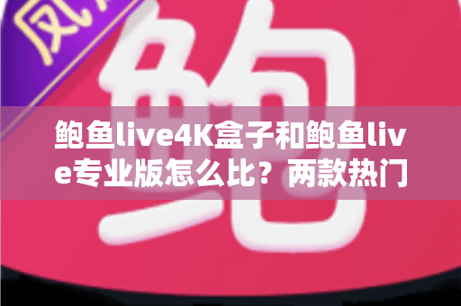 鲍鱼live4K盒子和鲍鱼live专业版怎么比？两款热门产品全方位深度对比与选购指南