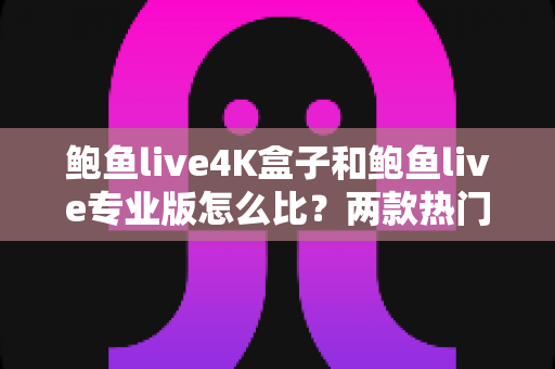 鲍鱼live4K盒子和鲍鱼live专业版怎么比？两款热门产品全方位深度对比与选购指南