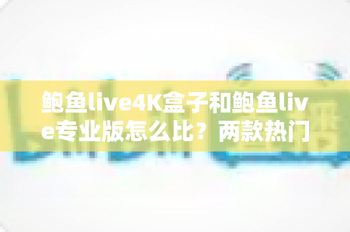 鲍鱼live4K盒子和鲍鱼live专业版怎么比？两款热门产品全方位深度对比与选购指南