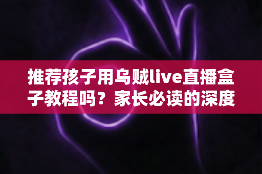推荐孩子用乌贼live直播盒子教程吗?家长必读的深度分析与实用安全指南 推荐孩子用乌贼live直播盒子教程吗?家长必读的深度分析与实用安全指南