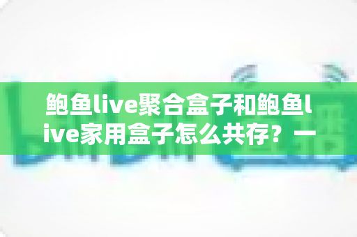 鲍鱼live聚合盒子和鲍鱼live家用盒子怎么共存？一屋双盒的高效共处全攻略