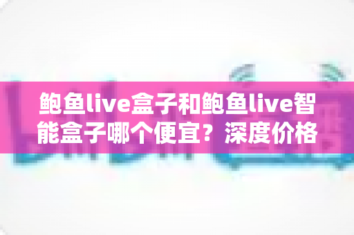 鲍鱼live盒子和鲍鱼live智能盒子哪个便宜?深度价格对比与高性价比选购全攻略 鲍鱼live盒子和鲍鱼live智能盒子哪个便宜?深度价格对比与高性价比选购全攻略