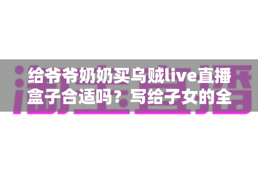 给爷爷奶奶买乌贼live直播盒子合适吗?写给子女的全面选购与使用指南 给爷爷奶奶买乌贼live直播盒子合适吗?写给子女的全面选购与使用指南