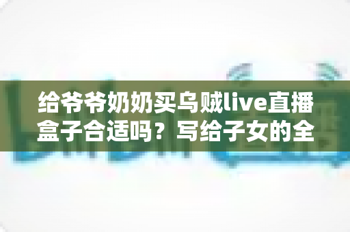 给爷爷奶奶买乌贼live直播盒子合适吗？写给子女的全面选购与使用指南