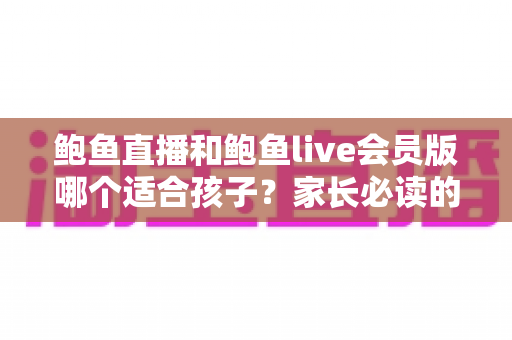 鲍鱼直播和鲍鱼live会员版哪个适合孩子？家长必读的直播应用安全指南