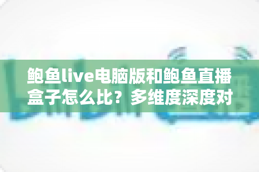 鲍鱼live电脑版和鲍鱼直播盒子怎么比?多维度深度对比帮你选对版本 鲍鱼live电脑版和鲍鱼直播盒子怎么比?多维度深度对比帮你选对版本