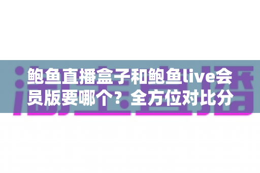 鲍鱼直播盒子和鲍鱼live会员版要哪个?全方位对比分析助你做出最佳选择 鲍鱼直播盒子和鲍鱼live会员版要哪个?全方位对比分析助你做出最佳选择