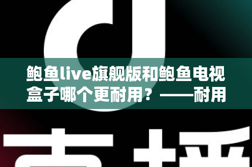 鲍鱼live旗舰版和鲍鱼电视盒子哪个更耐用?——耐用性深度对比评测与选购指南 鲍鱼live旗舰版和鲍鱼电视盒子哪个更耐用?——耐用性深度对比评测与选购指南