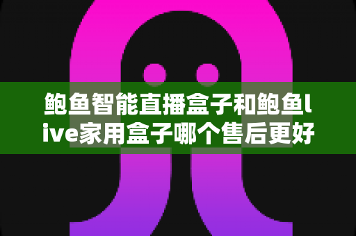 鲍鱼智能直播盒子和鲍鱼live家用盒子哪个售后更好?一篇看懂售后差异的深度选购指南 鲍鱼智能直播盒子和鲍鱼live家用盒子哪个售后更好?一篇看懂售后差异的深度选购指南