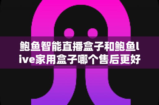 鲍鱼智能直播盒子和鲍鱼live家用盒子哪个售后更好?一篇看懂售后差异的深度选购指南 鲍鱼智能直播盒子和鲍鱼live家用盒子哪个售后更好?一篇看懂售后差异的深度选购指南