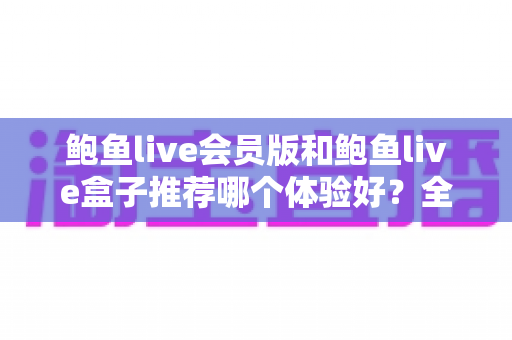 鲍鱼live会员版和鲍鱼live盒子推荐哪个体验好？全维度对比评测，帮你一次选对不踩坑