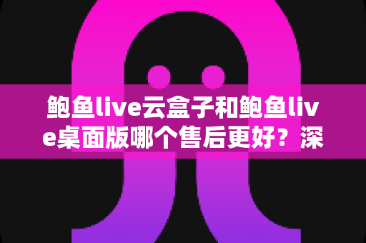 鲍鱼live云盒子和鲍鱼live桌面版哪个售后更好?深度对比分析与选购避坑指南 鲍鱼live云盒子和鲍鱼live桌面版哪个售后更好?深度对比分析与选购避坑指南